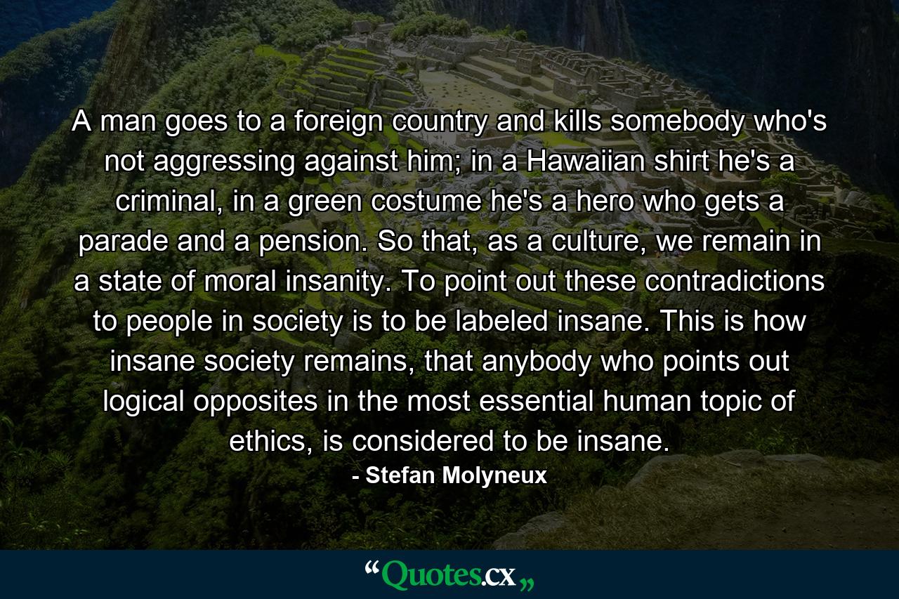 A man goes to a foreign country and kills somebody who's not aggressing against him; in a Hawaiian shirt he's a criminal, in a green costume he's a hero who gets a parade and a pension. So that, as a culture, we remain in a state of moral insanity. To point out these contradictions to people in society is to be labeled insane. This is how insane society remains, that anybody who points out logical opposites in the most essential human topic of ethics, is considered to be insane. - Quote by Stefan Molyneux