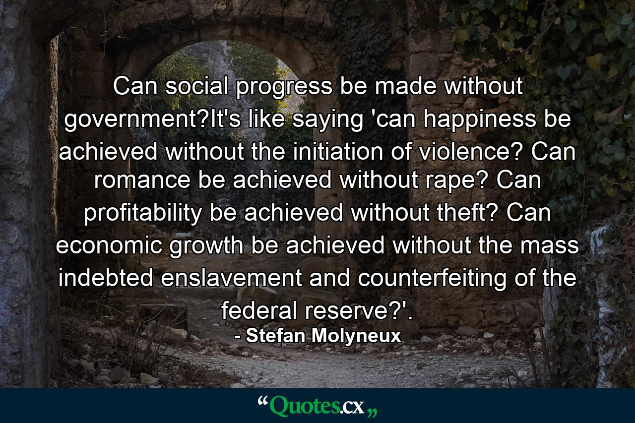 Can social progress be made without government?It's like saying 'can happiness be achieved without the initiation of violence? Can romance be achieved without rape? Can profitability be achieved without theft? Can economic growth be achieved without the mass indebted enslavement and counterfeiting of the federal reserve?'. - Quote by Stefan Molyneux