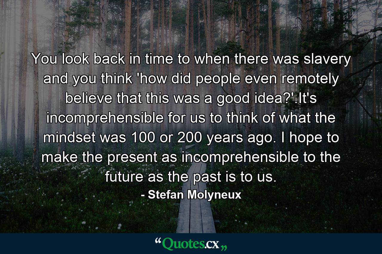 You look back in time to when there was slavery and you think 'how did people even remotely believe that this was a good idea?'.It's incomprehensible for us to think of what the mindset was 100 or 200 years ago. I hope to make the present as incomprehensible to the future as the past is to us. - Quote by Stefan Molyneux