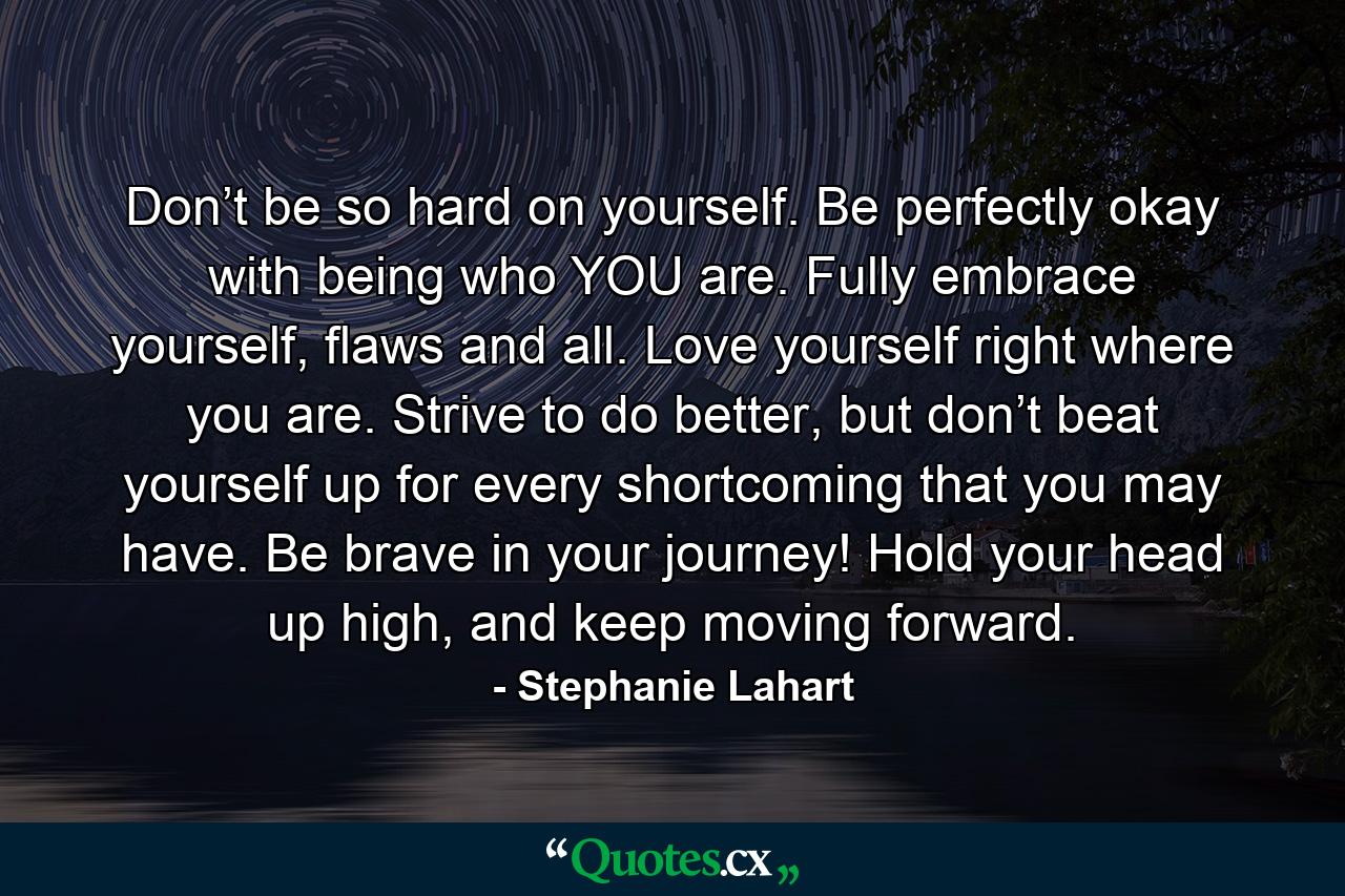 Don’t be so hard on yourself. Be perfectly okay with being who YOU are. Fully embrace yourself, flaws and all. Love yourself right where you are. Strive to do better, but don’t beat yourself up for every shortcoming that you may have. Be brave in your journey! Hold your head up high, and keep moving forward. - Quote by Stephanie Lahart