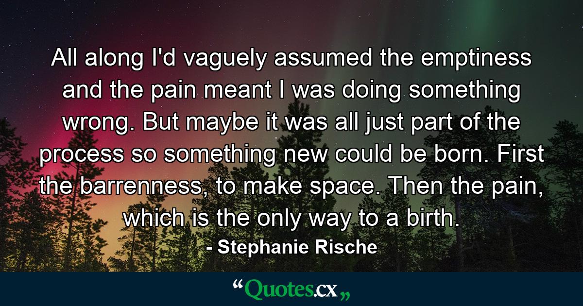 All along I'd vaguely assumed the emptiness and the pain meant I was doing something wrong. But maybe it was all just part of the process so something new could be born. First the barrenness, to make space. Then the pain, which is the only way to a birth. - Quote by Stephanie Rische