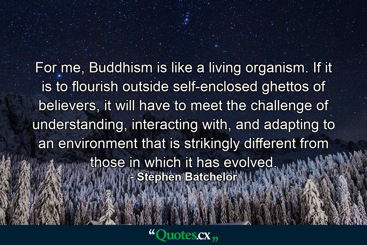 For me, Buddhism is like a living organism. If it is to flourish outside self-enclosed ghettos of believers, it will have to meet the challenge of understanding, interacting with, and adapting to an environment that is strikingly different from those in which it has evolved. - Quote by Stephen Batchelor