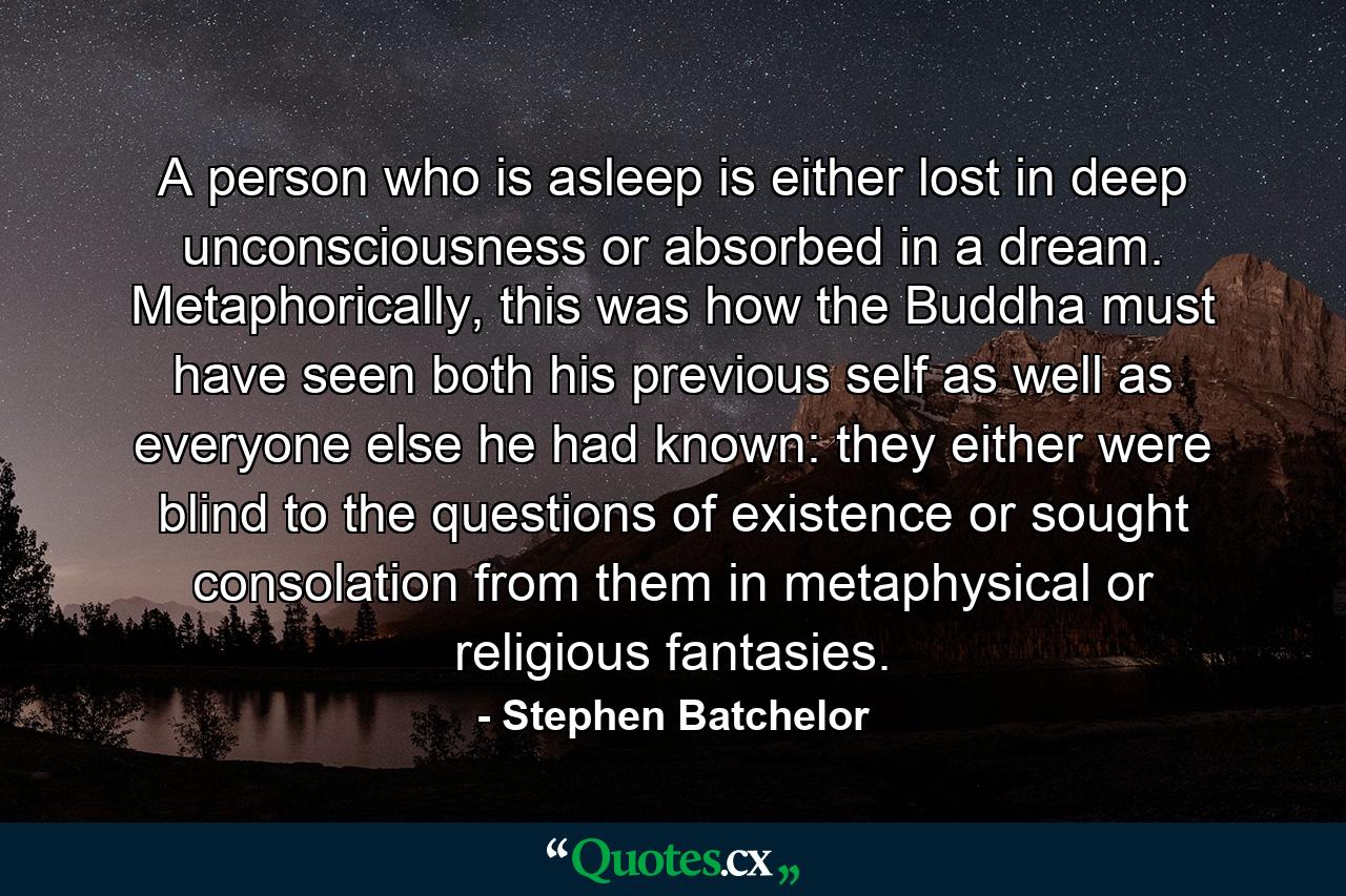 A person who is asleep is either lost in deep unconsciousness or absorbed in a dream. Metaphorically, this was how the Buddha must have seen both his previous self as well as everyone else he had known: they either were blind to the questions of existence or sought consolation from them in metaphysical or religious fantasies. - Quote by Stephen Batchelor