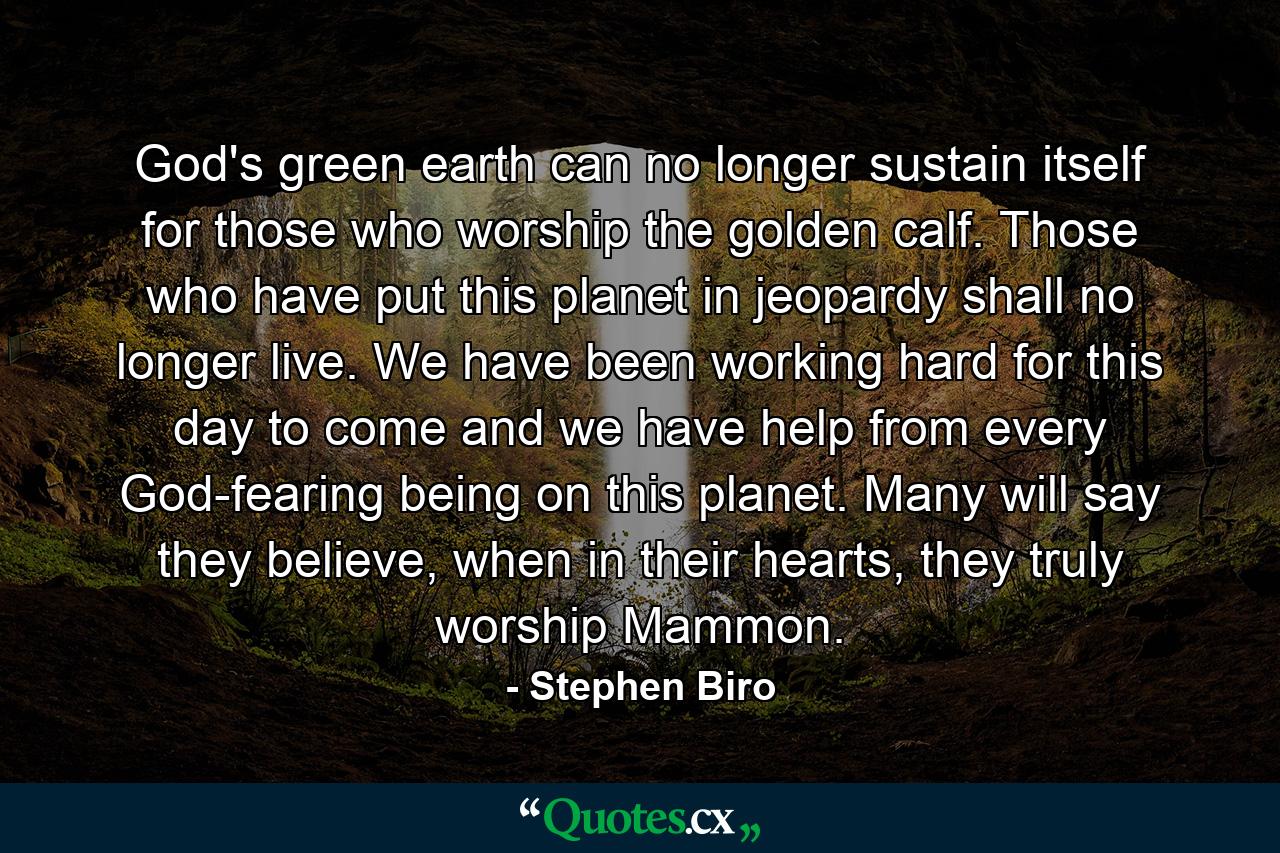 God's green earth can no longer sustain itself for those who worship the golden calf. Those who have put this planet in jeopardy shall no longer live. We have been working hard for this day to come and we have help from every God-fearing being on this planet. Many will say they believe, when in their hearts, they truly worship Mammon. - Quote by Stephen Biro