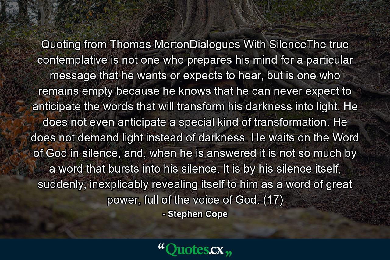 Quoting from Thomas MertonDialogues With SilenceThe true contemplative is not one who prepares his mind for a particular message that he wants or expects to hear, but is one who remains empty because he knows that he can never expect to anticipate the words that will transform his darkness into light. He does not even anticipate a special kind of transformation. He does not demand light instead of darkness. He waits on the Word of God in silence, and, when he is answered it is not so much by a word that bursts into his silence. It is by his silence itself, suddenly, inexplicably revealing itself to him as a word of great power, full of the voice of God. (17) - Quote by Stephen Cope