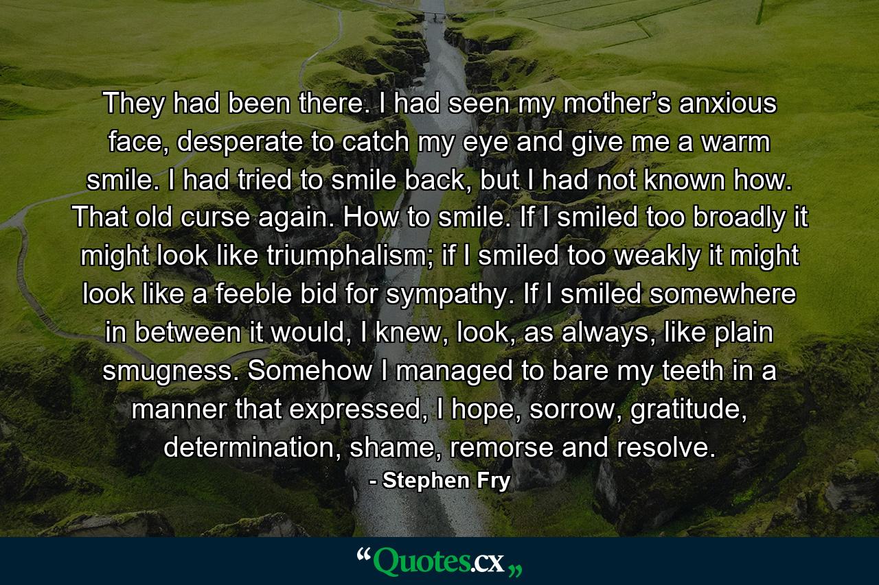 They had been there. I had seen my mother’s anxious face, desperate to catch my eye and give me a warm smile. I had tried to smile back, but I had not known how. That old curse again. How to smile. If I smiled too broadly it might look like triumphalism; if I smiled too weakly it might look like a feeble bid for sympathy. If I smiled somewhere in between it would, I knew, look, as always, like plain smugness. Somehow I managed to bare my teeth in a manner that expressed, I hope, sorrow, gratitude, determination, shame, remorse and resolve. - Quote by Stephen Fry