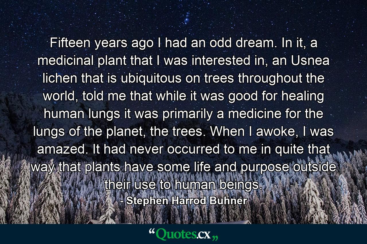 Fifteen years ago I had an odd dream. In it, a medicinal plant that I was interested in, an Usnea lichen that is ubiquitous on trees throughout the world, told me that while it was good for healing human lungs it was primarily a medicine for the lungs of the planet, the trees. When I awoke, I was amazed. It had never occurred to me in quite that way that plants have some life and purpose outside their use to human beings. - Quote by Stephen Harrod Buhner