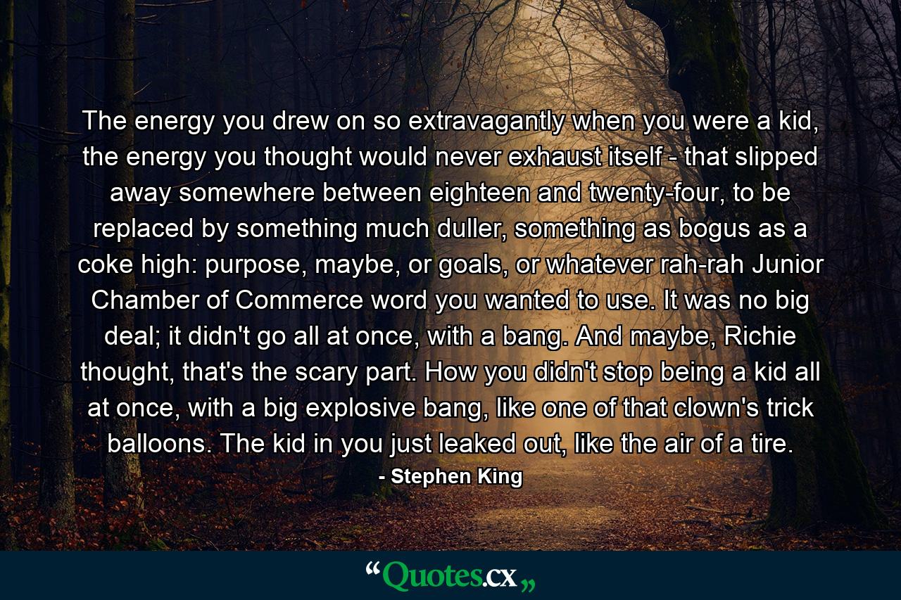 The energy you drew on so extravagantly when you were a kid, the energy you thought would never exhaust itself - that slipped away somewhere between eighteen and twenty-four, to be replaced by something much duller, something as bogus as a coke high: purpose, maybe, or goals, or whatever rah-rah Junior Chamber of Commerce word you wanted to use. It was no big deal; it didn't go all at once, with a bang. And maybe, Richie thought, that's the scary part. How you didn't stop being a kid all at once, with a big explosive bang, like one of that clown's trick balloons. The kid in you just leaked out, like the air of a tire. - Quote by Stephen King