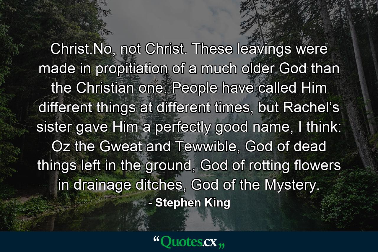 Christ.No, not Christ. These leavings were made in propitiation of a much older God than the Christian one. People have called Him different things at different times, but Rachel’s sister gave Him a perfectly good name, I think: Oz the Gweat and Tewwible, God of dead things left in the ground, God of rotting flowers in drainage ditches, God of the Mystery. - Quote by Stephen King