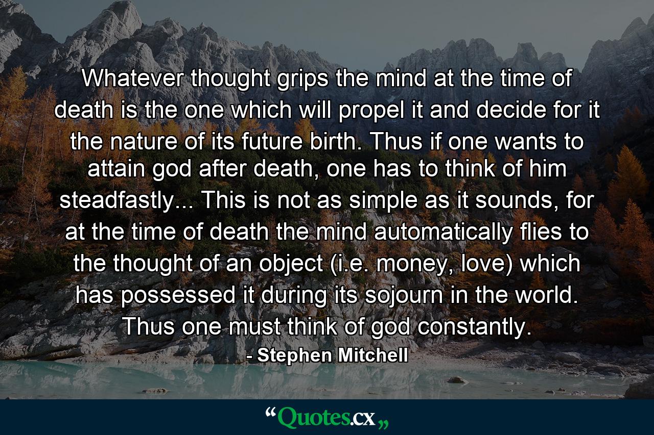 Whatever thought grips the mind at the time of death is the one which will propel it and decide for it the nature of its future birth. Thus if one wants to attain god after death, one has to think of him steadfastly... This is not as simple as it sounds, for at the time of death the mind automatically flies to the thought of an object (i.e. money, love) which has possessed it during its sojourn in the world. Thus one must think of god constantly. - Quote by Stephen Mitchell