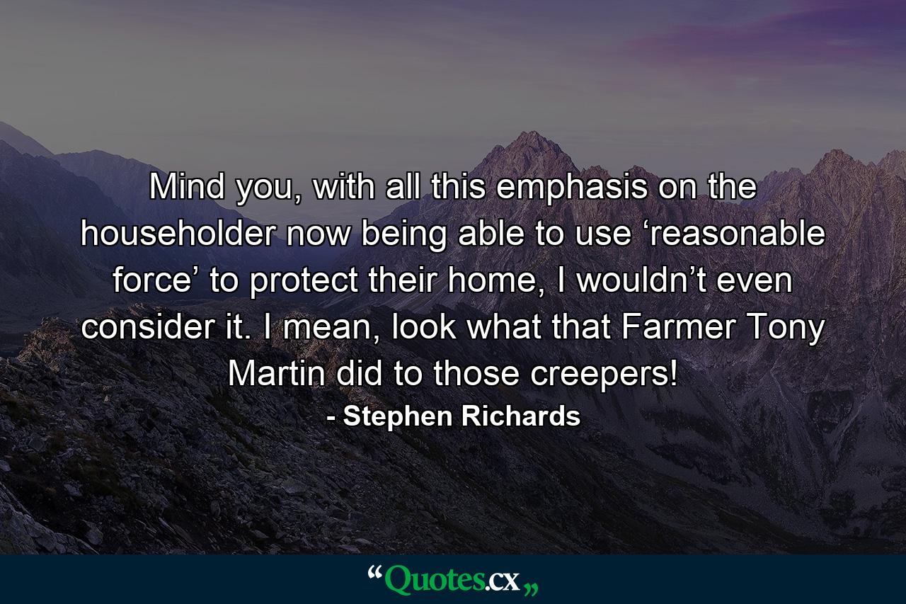 Mind you, with all this emphasis on the householder now being able to use ‘reasonable force’ to protect their home, I wouldn’t even consider it. I mean, look what that Farmer Tony Martin did to those creepers! - Quote by Stephen Richards