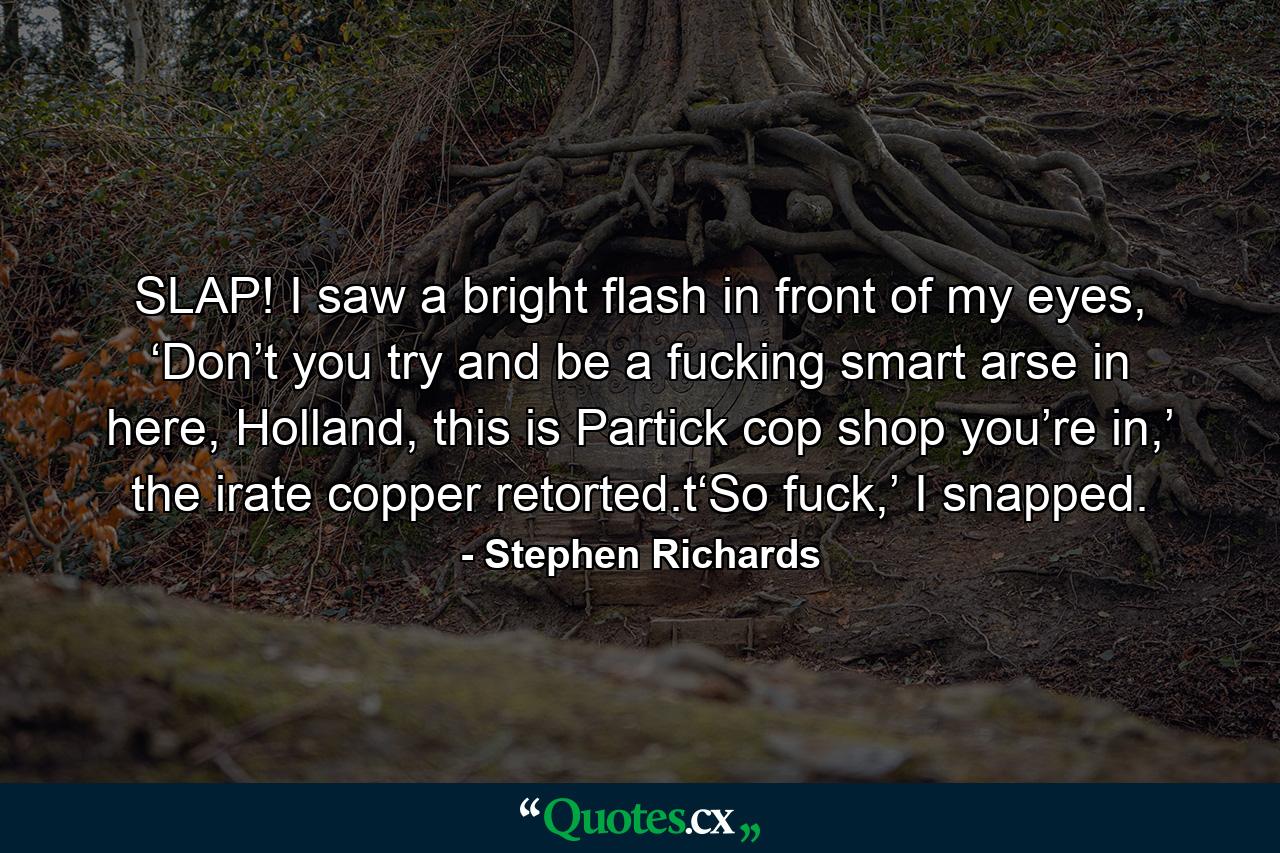 SLAP! I saw a bright flash in front of my eyes, ‘Don’t you try and be a fucking smart arse in here, Holland, this is Partick cop shop you’re in,’ the irate copper retorted.t‘So fuck,’ I snapped. - Quote by Stephen Richards