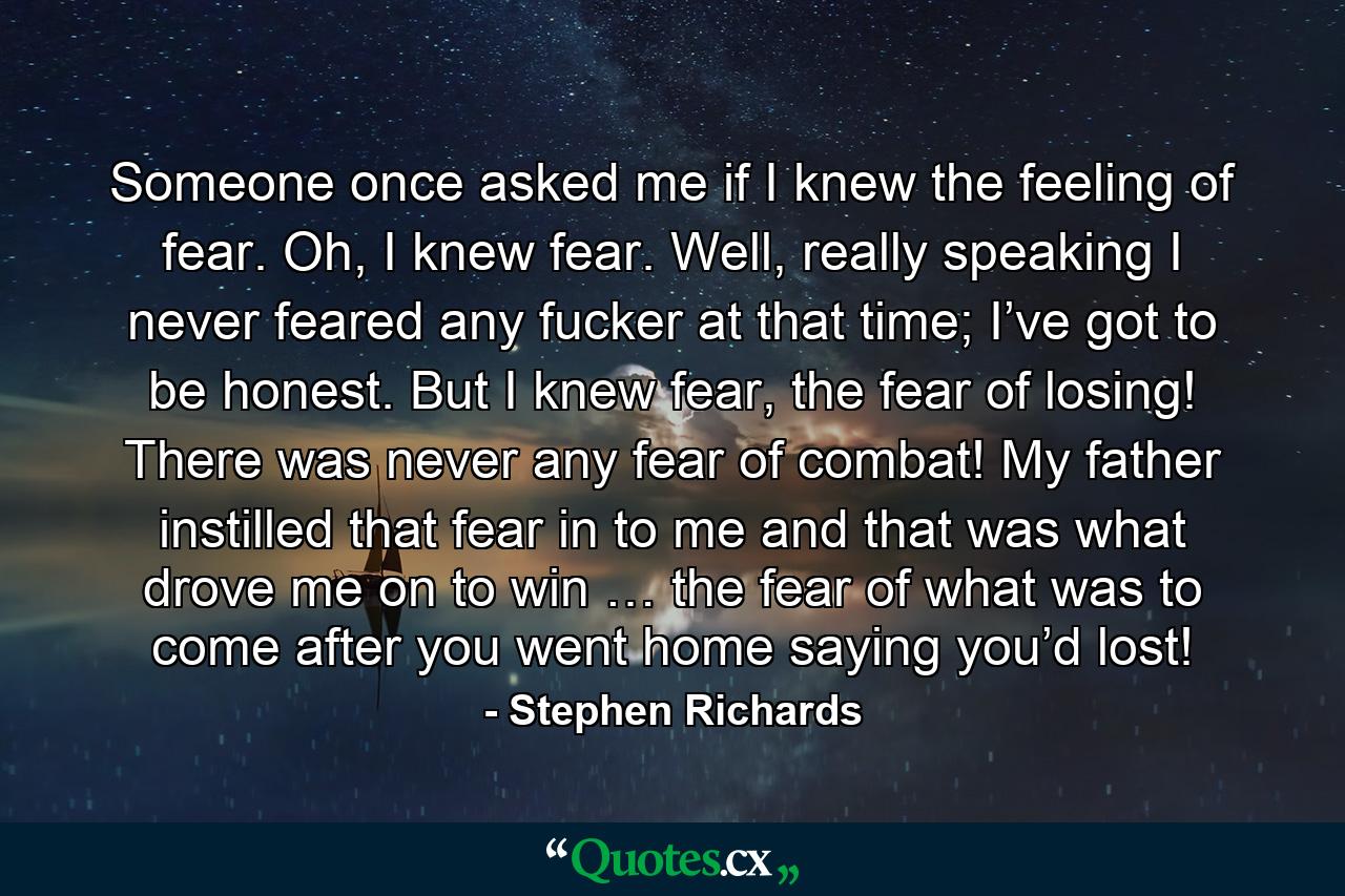 Someone once asked me if I knew the feeling of fear. Oh, I knew fear. Well, really speaking I never feared any fucker at that time; I’ve got to be honest. But I knew fear, the fear of losing! There was never any fear of combat! My father instilled that fear in to me and that was what drove me on to win … the fear of what was to come after you went home saying you’d lost! - Quote by Stephen Richards