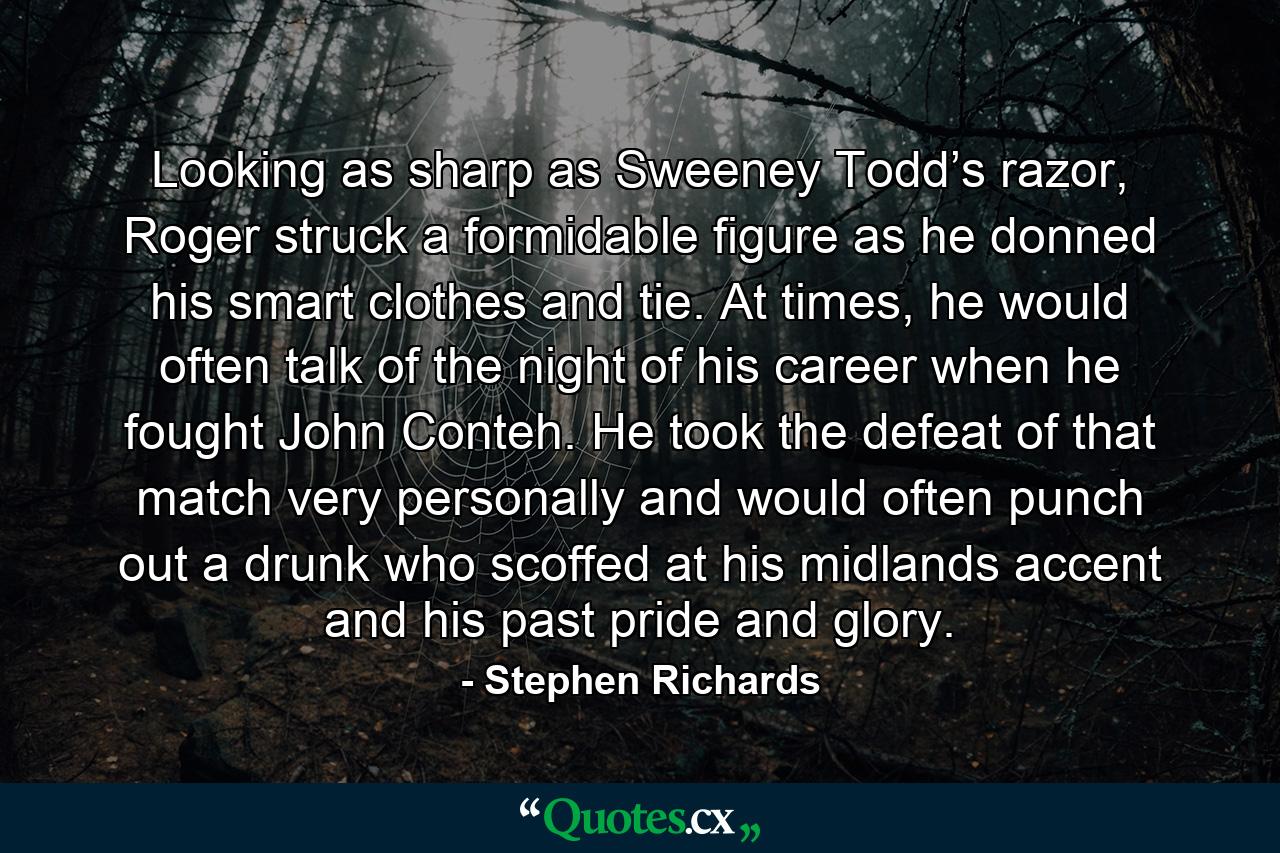 Looking as sharp as Sweeney Todd’s razor, Roger struck a formidable figure as he donned his smart clothes and tie. At times, he would often talk of the night of his career when he fought John Conteh. He took the defeat of that match very personally and would often punch out a drunk who scoffed at his midlands accent and his past pride and glory. - Quote by Stephen Richards