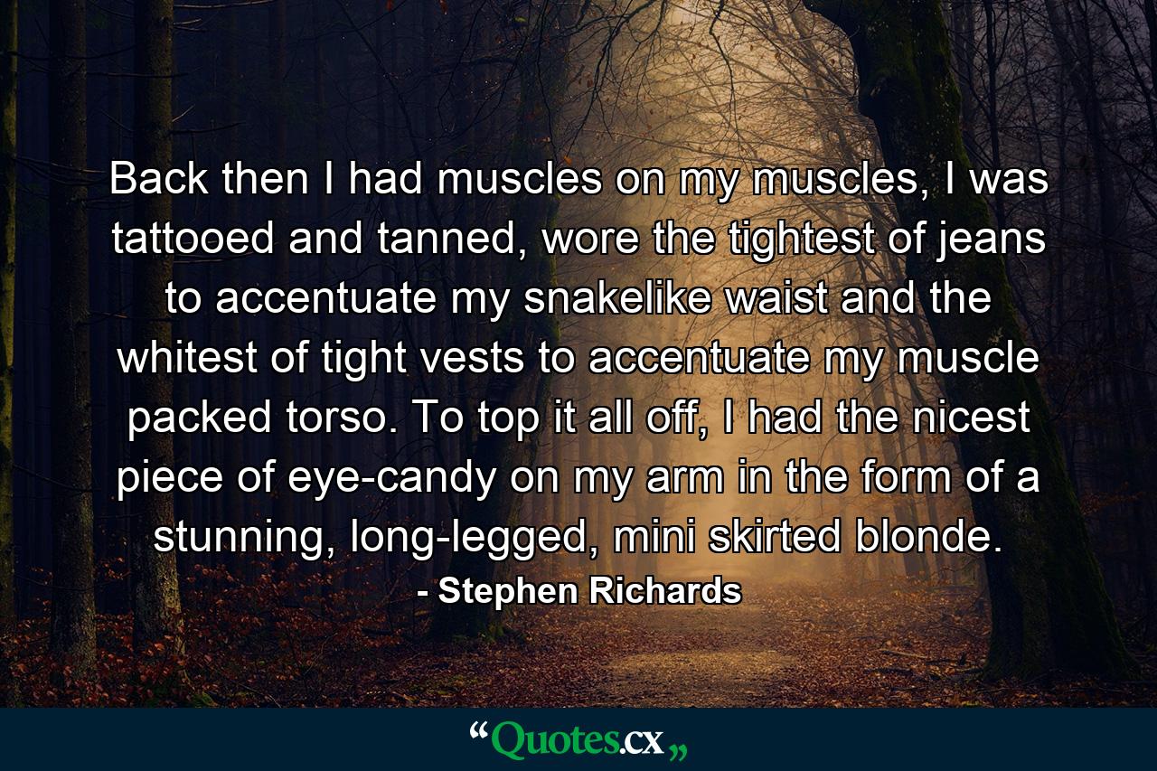 Back then I had muscles on my muscles, I was tattooed and tanned, wore the tightest of jeans to accentuate my snakelike waist and the whitest of tight vests to accentuate my muscle packed torso. To top it all off, I had the nicest piece of eye-candy on my arm in the form of a stunning, long-legged, mini skirted blonde. - Quote by Stephen Richards