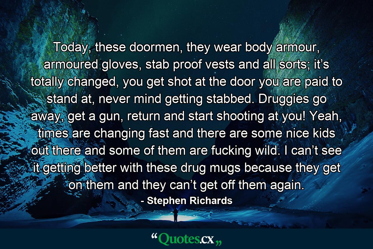 Today, these doormen, they wear body armour, armoured gloves, stab proof vests and all sorts; it’s totally changed, you get shot at the door you are paid to stand at, never mind getting stabbed. Druggies go away, get a gun, return and start shooting at you! Yeah, times are changing fast and there are some nice kids out there and some of them are fucking wild. I can’t see it getting better with these drug mugs because they get on them and they can’t get off them again. - Quote by Stephen Richards