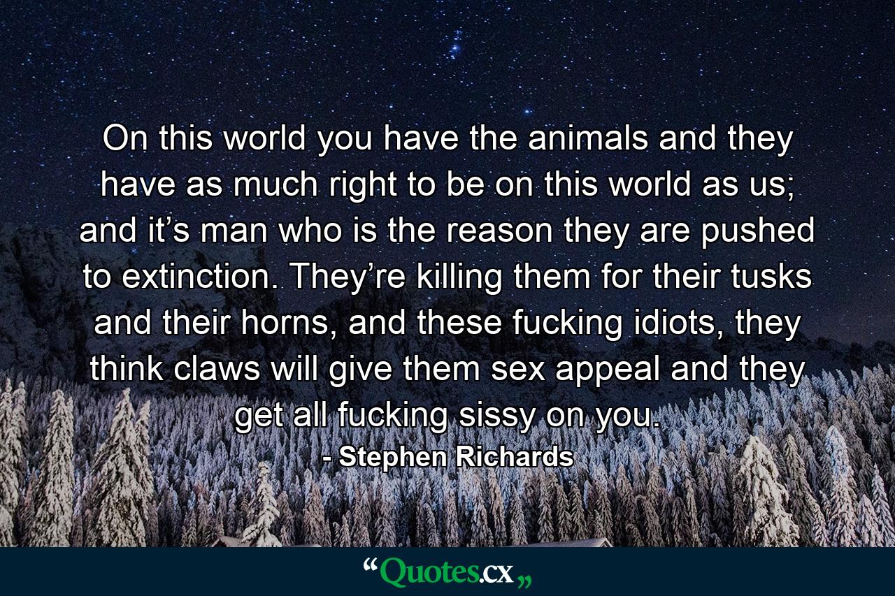 On this world you have the animals and they have as much right to be on this world as us; and it’s man who is the reason they are pushed to extinction. They’re killing them for their tusks and their horns, and these fucking idiots, they think claws will give them sex appeal and they get all fucking sissy on you. - Quote by Stephen Richards