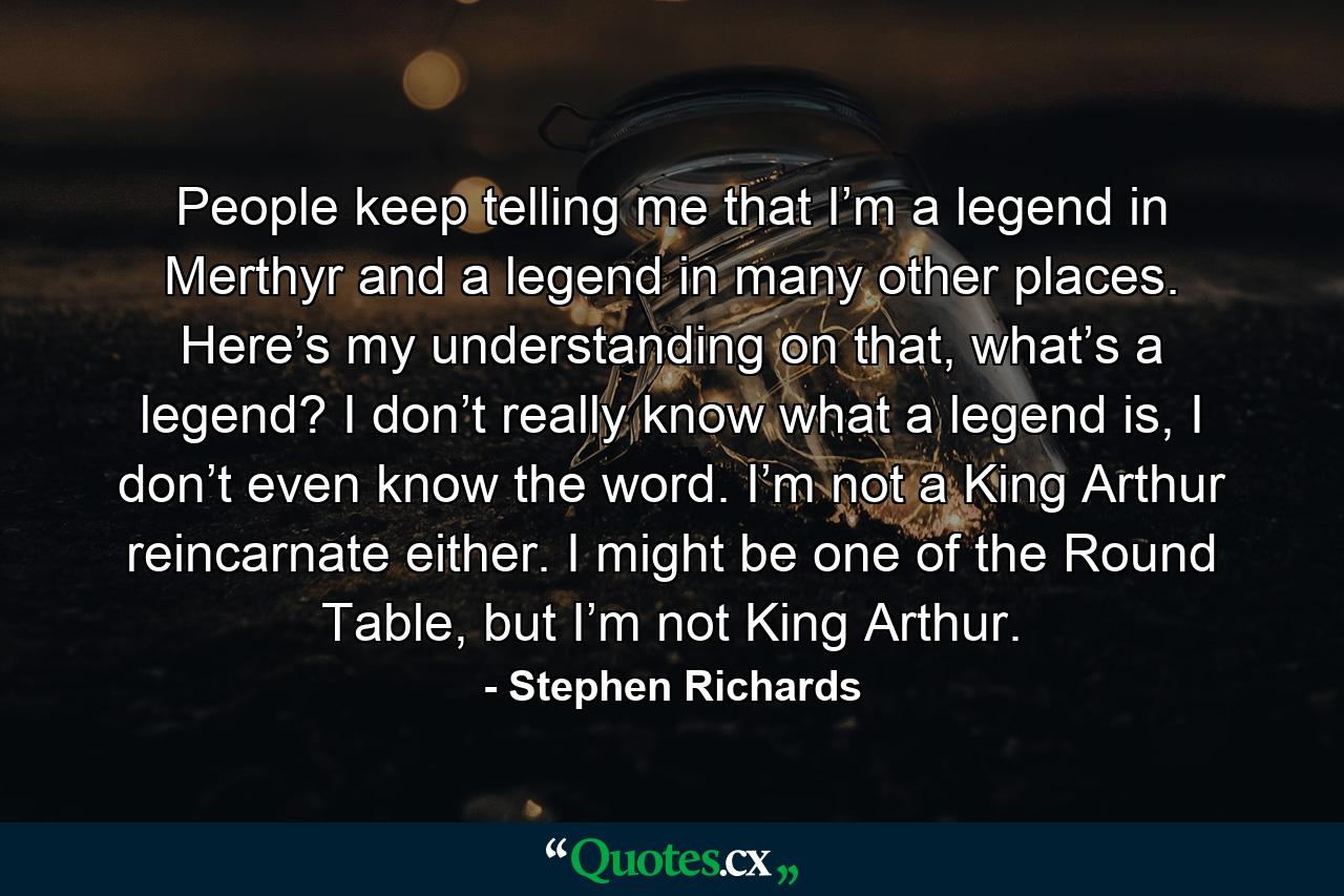 People keep telling me that I’m a legend in Merthyr and a legend in many other places. Here’s my understanding on that, what’s a legend? I don’t really know what a legend is, I don’t even know the word. I’m not a King Arthur reincarnate either. I might be one of the Round Table, but I’m not King Arthur. - Quote by Stephen Richards