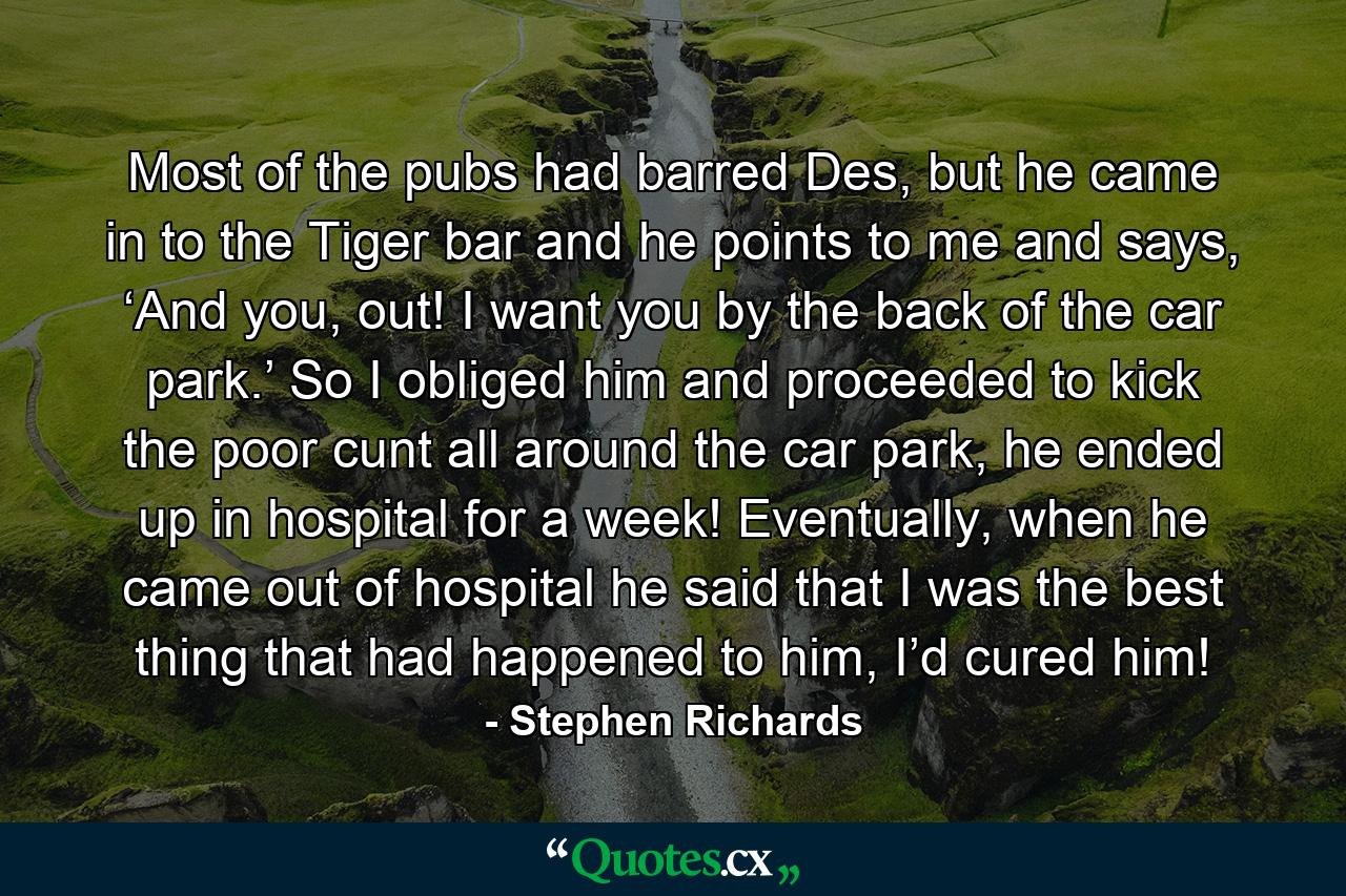 Most of the pubs had barred Des, but he came in to the Tiger bar and he points to me and says, ‘And you, out! I want you by the back of the car park.’ So I obliged him and proceeded to kick the poor cunt all around the car park, he ended up in hospital for a week! Eventually, when he came out of hospital he said that I was the best thing that had happened to him, I’d cured him! - Quote by Stephen Richards