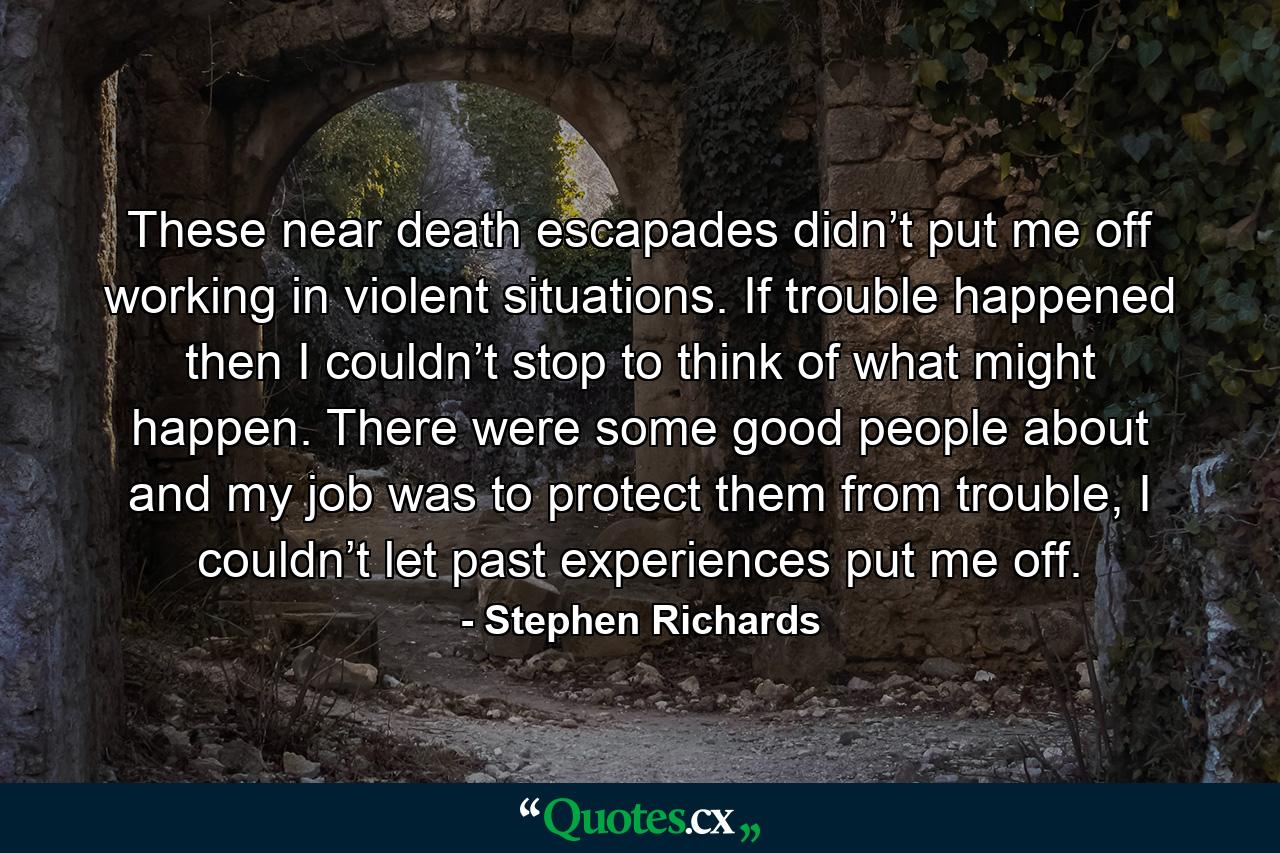 These near death escapades didn’t put me off working in violent situations. If trouble happened then I couldn’t stop to think of what might happen. There were some good people about and my job was to protect them from trouble, I couldn’t let past experiences put me off. - Quote by Stephen Richards