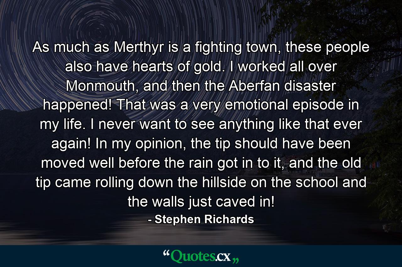 As much as Merthyr is a fighting town, these people also have hearts of gold. I worked all over Monmouth, and then the Aberfan disaster happened! That was a very emotional episode in my life. I never want to see anything like that ever again! In my opinion, the tip should have been moved well before the rain got in to it, and the old tip came rolling down the hillside on the school and the walls just caved in! - Quote by Stephen Richards