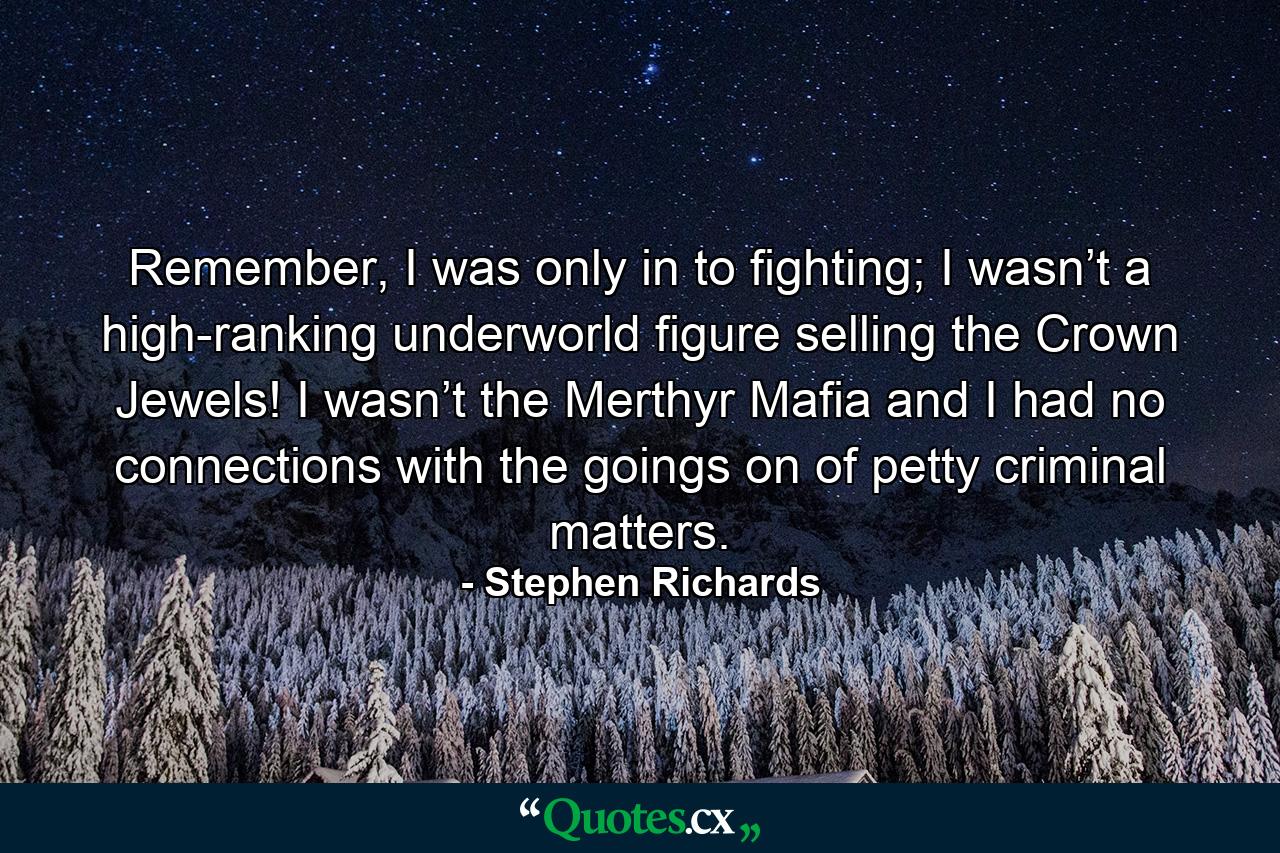 Remember, I was only in to fighting; I wasn’t a high-ranking underworld figure selling the Crown Jewels! I wasn’t the Merthyr Mafia and I had no connections with the goings on of petty criminal matters. - Quote by Stephen Richards