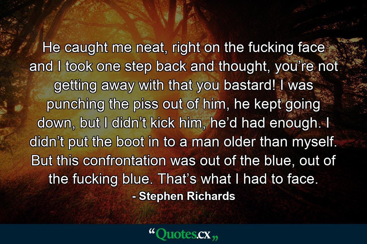 He caught me neat, right on the fucking face and I took one step back and thought, you’re not getting away with that you bastard! I was punching the piss out of him, he kept going down, but I didn’t kick him, he’d had enough. I didn’t put the boot in to a man older than myself. But this confrontation was out of the blue, out of the fucking blue. That’s what I had to face. - Quote by Stephen Richards