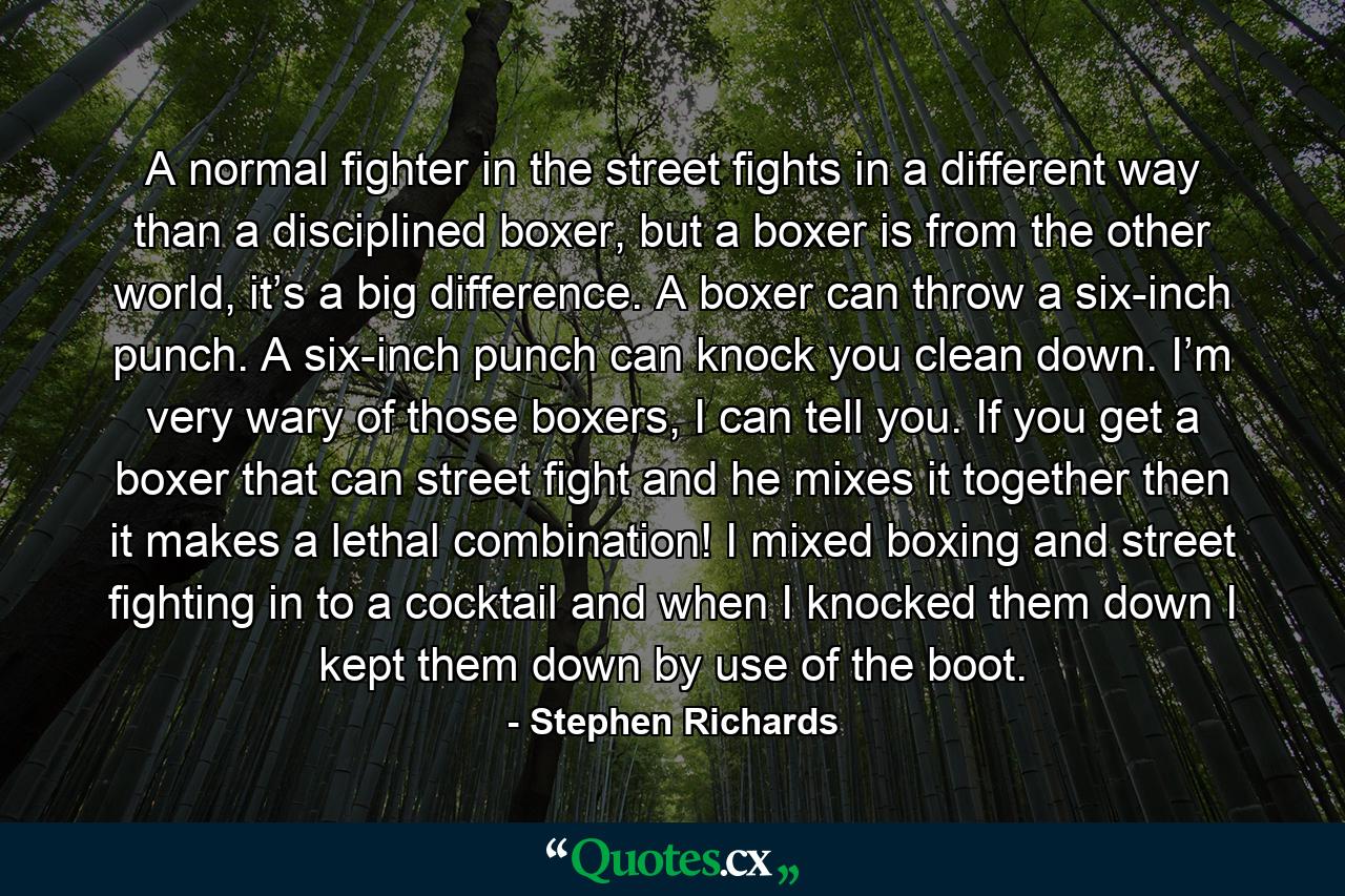 A normal fighter in the street fights in a different way than a disciplined boxer, but a boxer is from the other world, it’s a big difference. A boxer can throw a six-inch punch. A six-inch punch can knock you clean down. I’m very wary of those boxers, I can tell you. If you get a boxer that can street fight and he mixes it together then it makes a lethal combination! I mixed boxing and street fighting in to a cocktail and when I knocked them down I kept them down by use of the boot. - Quote by Stephen Richards