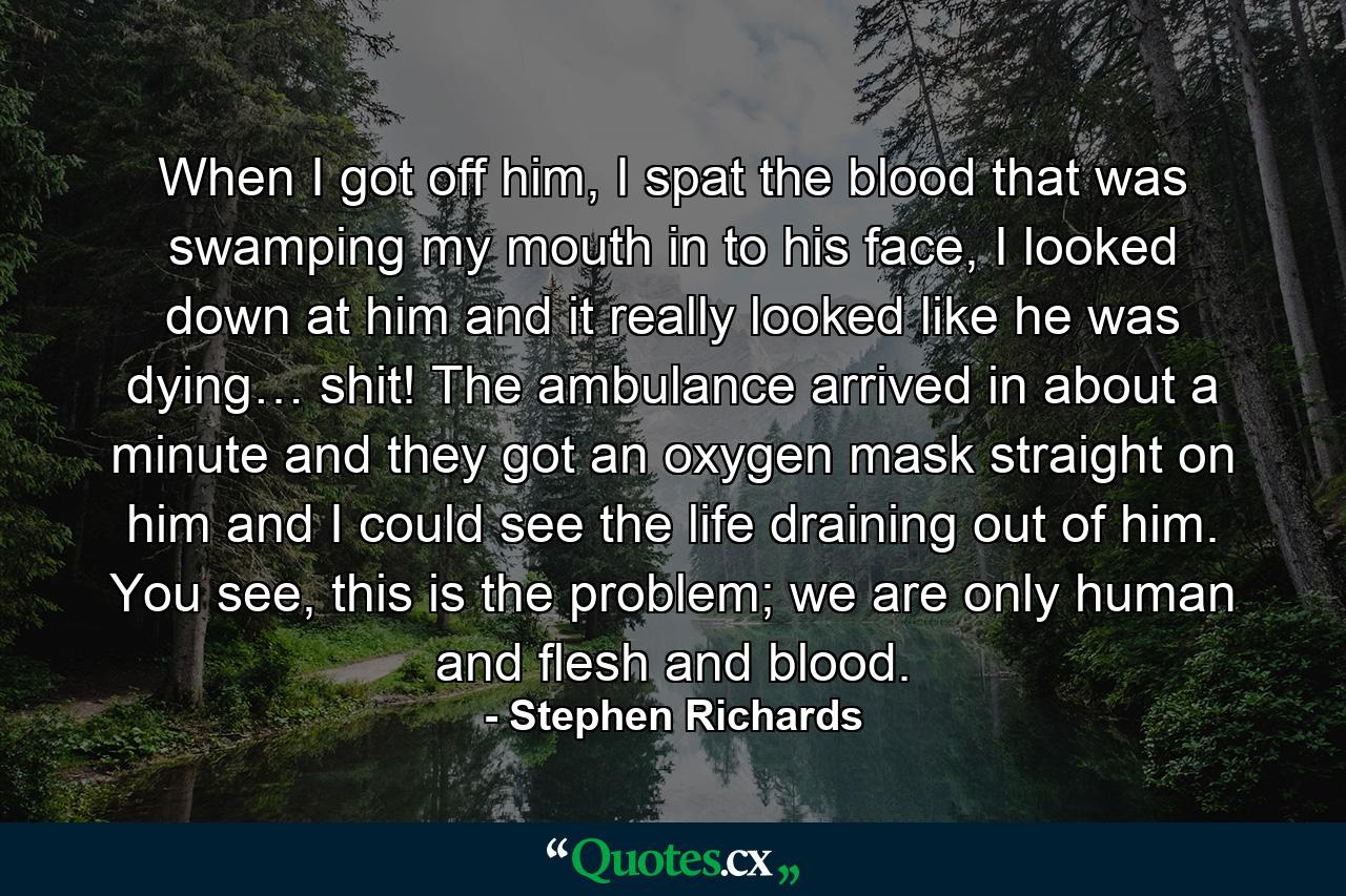 When I got off him, I spat the blood that was swamping my mouth in to his face, I looked down at him and it really looked like he was dying… shit!  The ambulance arrived in about a minute and they got an oxygen mask straight on him and I could see the life draining out of him. You see, this is the problem; we are only human and flesh and blood. - Quote by Stephen Richards