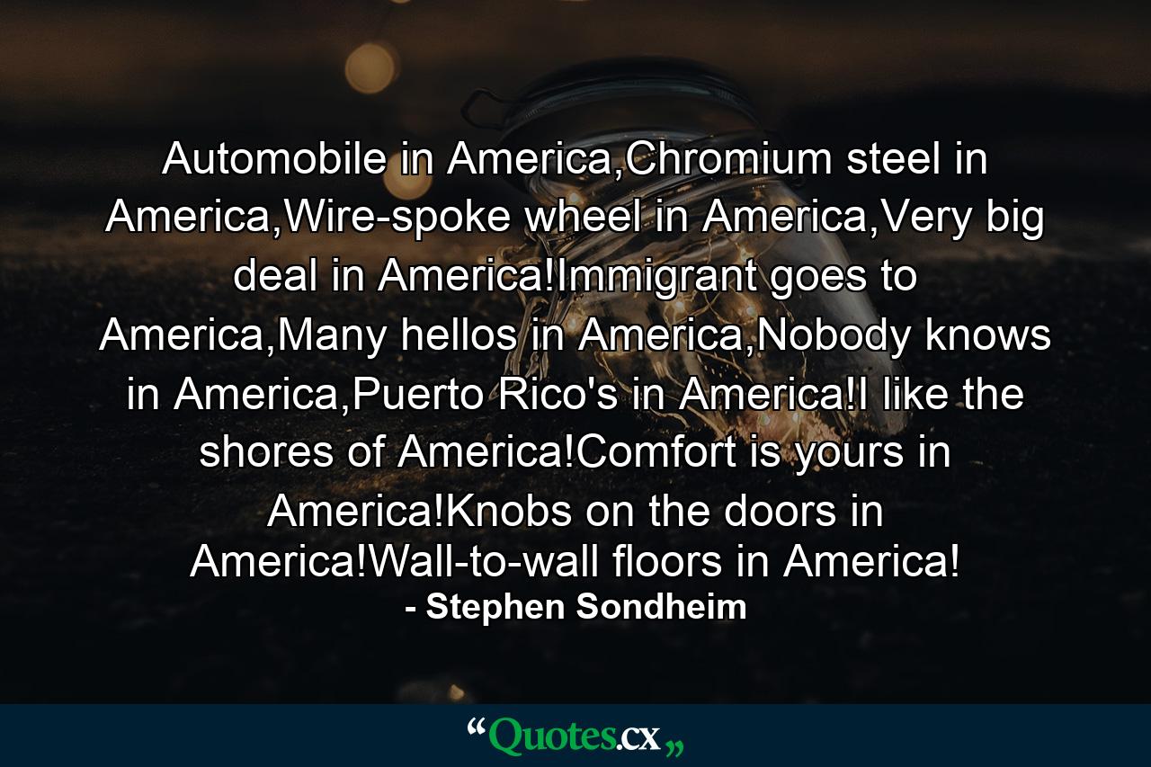 Automobile in America,Chromium steel in America,Wire-spoke wheel in America,Very big deal in America!Immigrant goes to America,Many hellos in America,Nobody knows in America,Puerto Rico's in America!I like the shores of America!Comfort is yours in America!Knobs on the doors in America!Wall-to-wall floors in America! - Quote by Stephen Sondheim