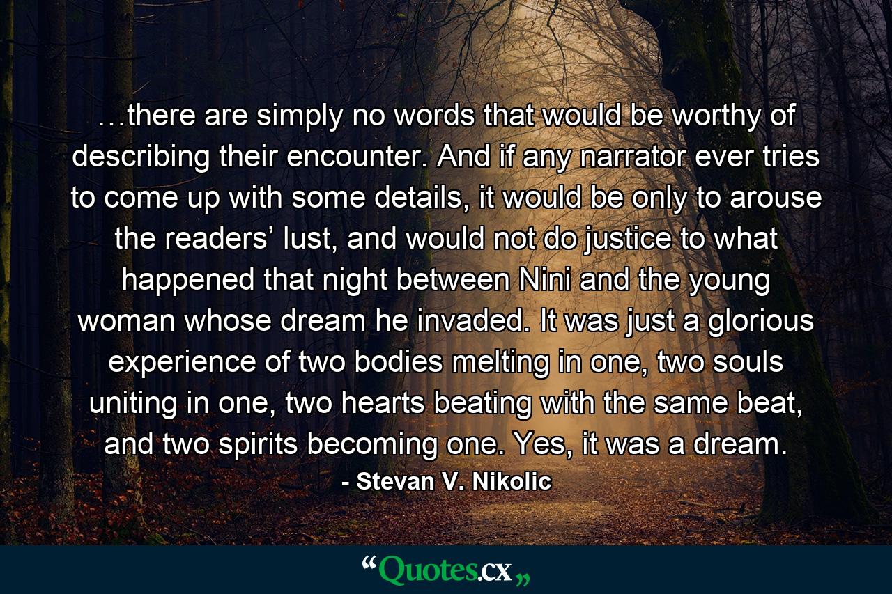 …there are simply no words that would be worthy of describing their encounter. And if any narrator ever tries to come up with some details, it would be only to arouse the readers’ lust, and would not do justice to what happened that night between Nini and the young woman whose dream he invaded. It was just a glorious experience of two bodies melting in one, two souls uniting in one, two hearts beating with the same beat, and two spirits becoming one. Yes, it was a dream. - Quote by Stevan V. Nikolic