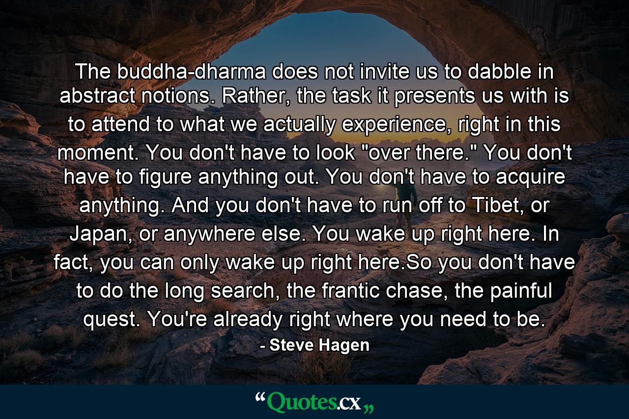 The buddha-dharma does not invite us to dabble in abstract notions. Rather, the task it presents us with is to attend to what we actually experience, right in this moment. You don't have to look 