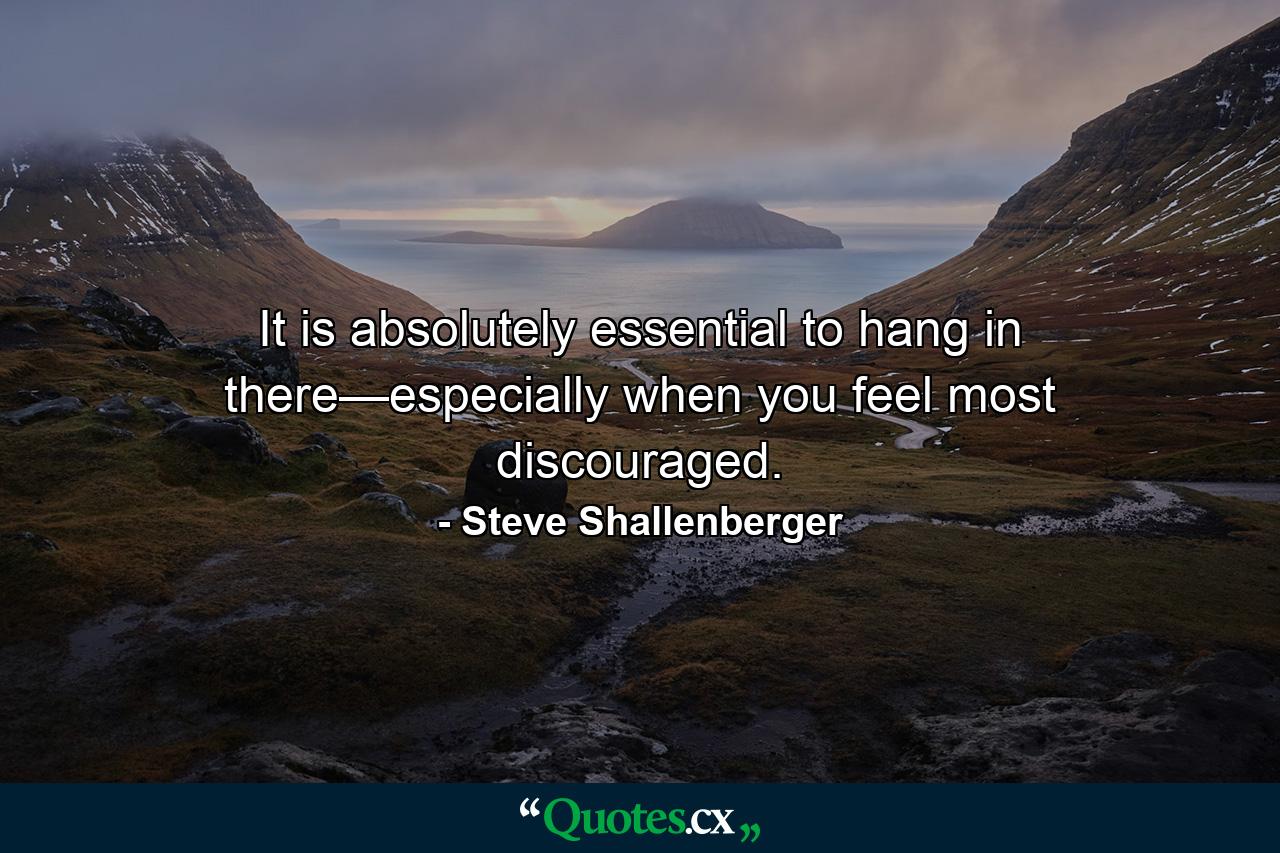 It is absolutely essential to hang in there—especially when you feel most discouraged. - Quote by Steve Shallenberger