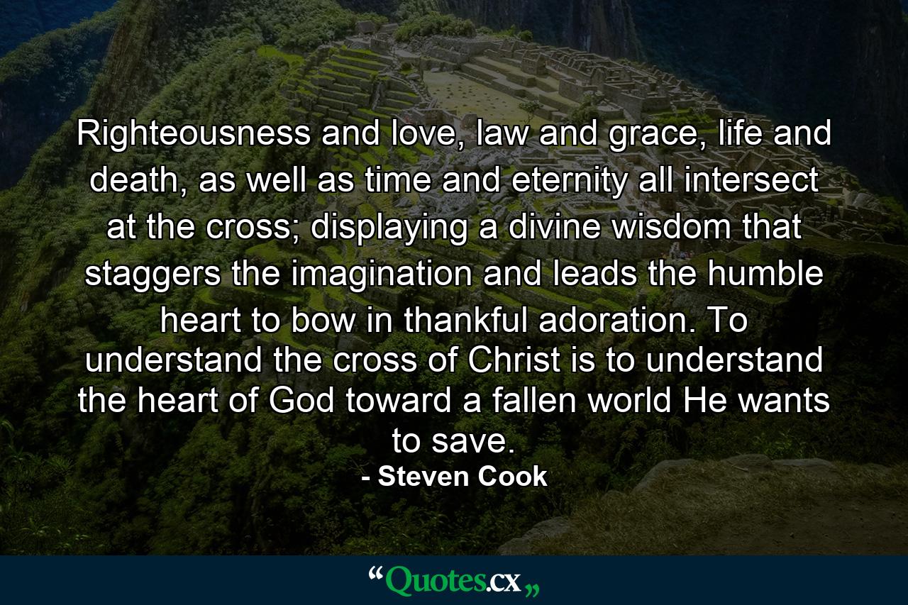 Righteousness and love, law and grace, life and death, as well as time and eternity all intersect at the cross; displaying a divine wisdom that staggers the imagination and leads the humble heart to bow in thankful adoration. To understand the cross of Christ is to understand the heart of God toward a fallen world He wants to save. - Quote by Steven Cook