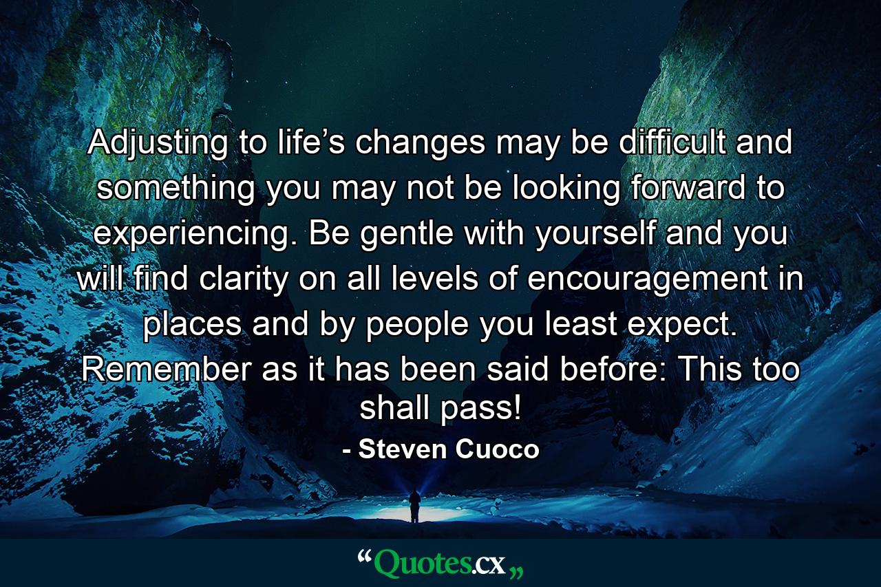 Adjusting to life’s changes may be difficult and something you may not be looking forward to experiencing. Be gentle with yourself and you will find clarity on all levels of encouragement in places and by people you least expect. Remember as it has been said before: This too shall pass! - Quote by Steven Cuoco