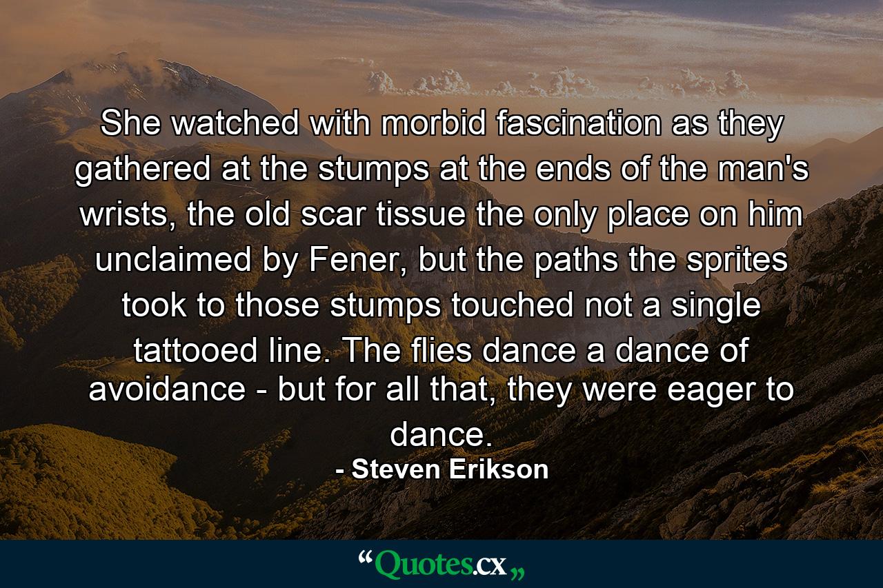 She watched with morbid fascination as they gathered at the stumps at the ends of the man's wrists, the old scar tissue the only place on him unclaimed by Fener, but the paths the sprites took to those stumps touched not a single tattooed line. The flies dance a dance of avoidance - but for all that, they were eager to dance. - Quote by Steven Erikson