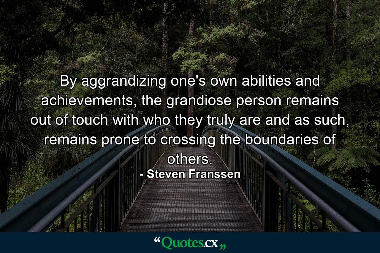 By aggrandizing one's own abilities and achievements, the grandiose person remains out of touch with who they truly are and as such, remains prone to crossing the boundaries of others. - Quote by Steven Franssen