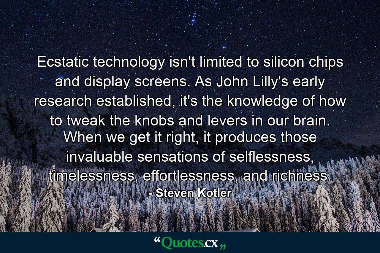 Ecstatic technology isn't limited to silicon chips and display screens. As John Lilly's early research established, it's the knowledge of how to tweak the knobs and levers in our brain. When we get it right, it produces those invaluable sensations of selflessness, timelessness, effortlessness, and richness. - Quote by Steven Kotler