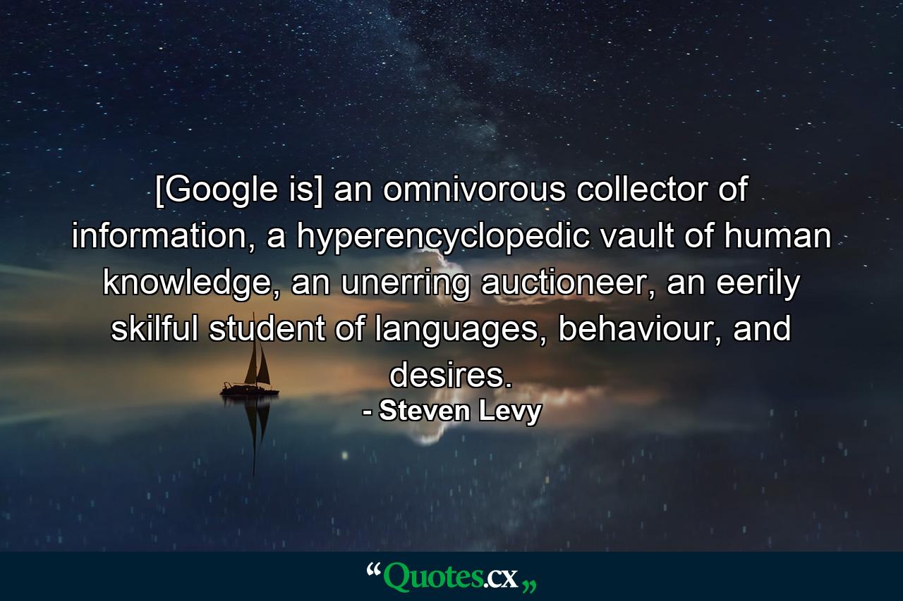 [Google is] an omnivorous collector of information, a hyperencyclopedic vault of human knowledge, an unerring auctioneer, an eerily skilful student of languages, behaviour, and desires. - Quote by Steven Levy