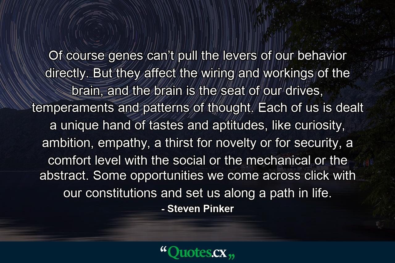 Of course genes can’t pull the levers of our behavior directly. But they affect the wiring and workings of the brain, and the brain is the seat of our drives, temperaments and patterns of thought. Each of us is dealt a unique hand of tastes and aptitudes, like curiosity, ambition, empathy, a thirst for novelty or for security, a comfort level with the social or the mechanical or the abstract. Some opportunities we come across click with our constitutions and set us along a path in life. - Quote by Steven Pinker