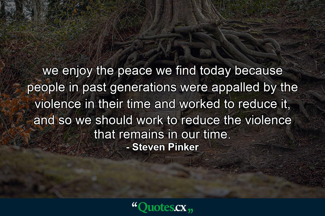 we enjoy the peace we find today because people in past generations were appalled by the violence in their time and worked to reduce it, and so we should work to reduce the violence that remains in our time. - Quote by Steven Pinker