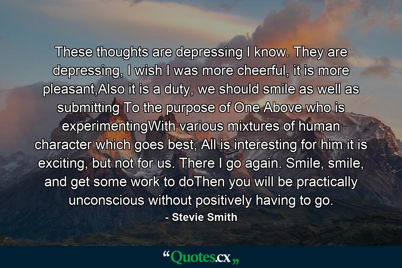 These thoughts are depressing I know. They are depressing, I wish I was more cheerful, it is more pleasant,Also it is a duty, we should smile as well as submitting To the purpose of One Above who is experimentingWith various mixtures of human character which goes best, All is interesting for him it is exciting, but not for us. There I go again. Smile, smile, and get some work to doThen you will be practically unconscious without positively having to go. - Quote by Stevie Smith