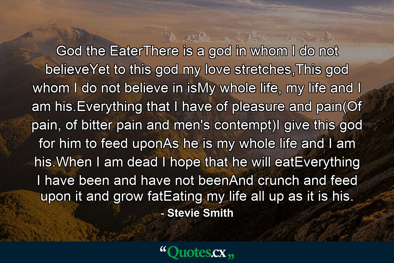 God the EaterThere is a god in whom I do not believeYet to this god my love stretches,This god whom I do not believe in isMy whole life, my life and I am his.Everything that I have of pleasure and pain(Of pain, of bitter pain and men's contempt)I give this god for him to feed uponAs he is my whole life and I am his.When I am dead I hope that he will eatEverything I have been and have not beenAnd crunch and feed upon it and grow fatEating my life all up as it is his. - Quote by Stevie Smith