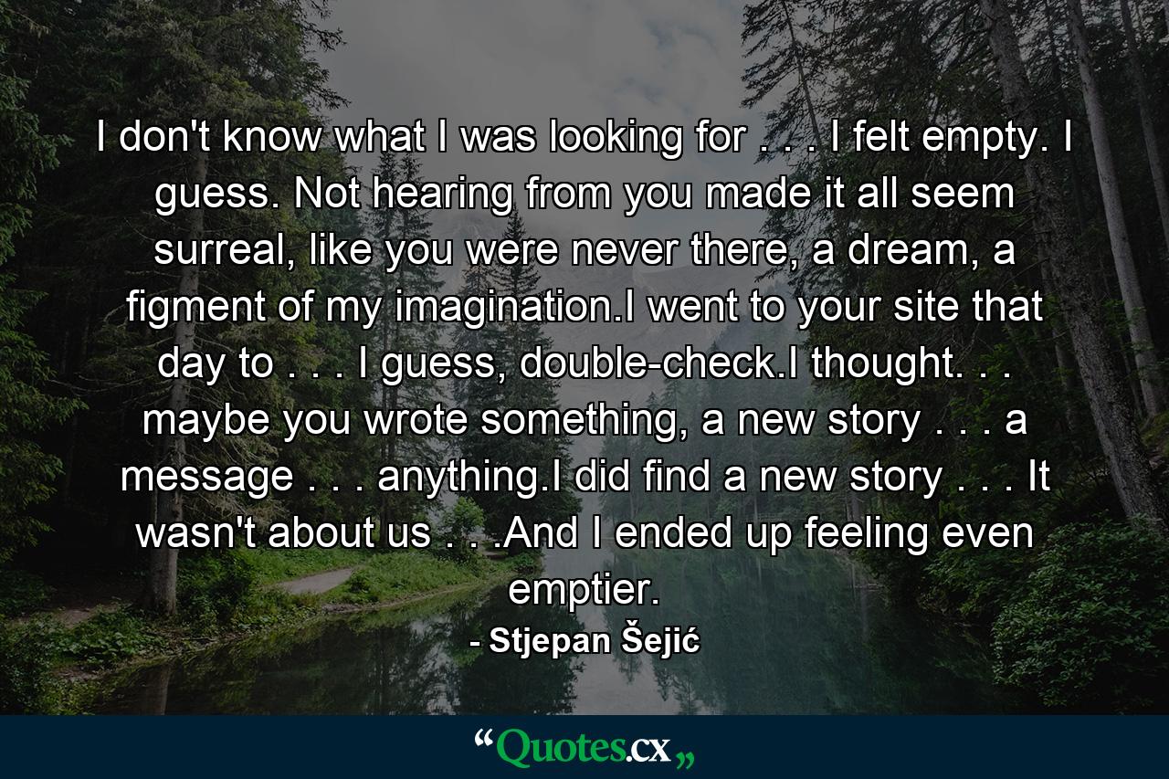 I don't know what I was looking for . . . I felt empty. I guess. Not hearing from you made it all seem surreal, like you were never there, a dream, a figment of my imagination.I went to your site that day to . . . I guess, double-check.I thought. . . maybe you wrote something, a new story . . . a message . . . anything.I did find a new story . . . It wasn't about us . . .And I ended up feeling even emptier. - Quote by Stjepan Šejić