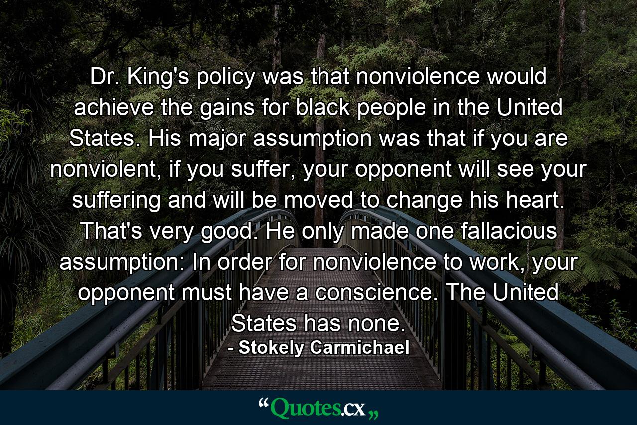 Dr. King's policy was that nonviolence would achieve the gains for black people in the United States. His major assumption was that if you are nonviolent, if you suffer, your opponent will see your suffering and will be moved to change his heart. That's very good. He only made one fallacious assumption: In order for nonviolence to work, your opponent must have a conscience. The United States has none. - Quote by Stokely Carmichael