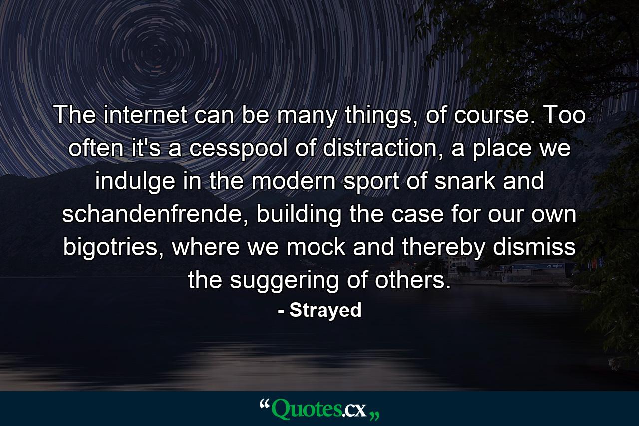 The internet can be many things, of course. Too often it's a cesspool of distraction, a place we indulge in the modern sport of snark and schandenfrende, building the case for our own bigotries, where we mock and thereby dismiss the suggering of others. - Quote by Strayed