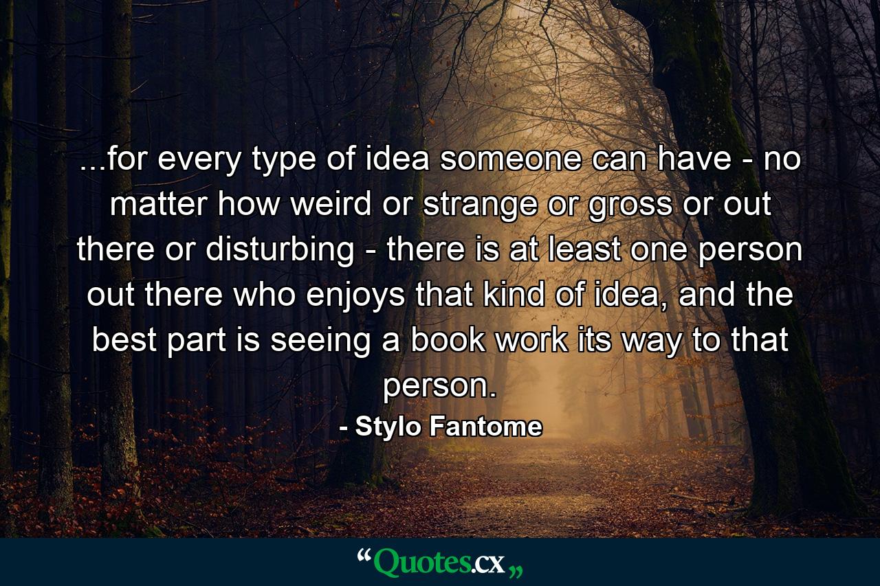 ...for every type of idea someone can have - no matter how weird or strange or gross or out there or disturbing - there is at least one person out there who enjoys that kind of idea, and the best part is seeing a book work its way to that person. - Quote by Stylo Fantome