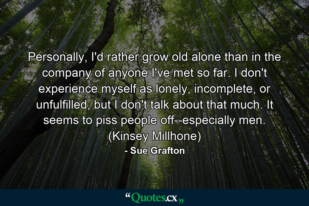 Personally, I'd rather grow old alone than in the company of anyone I've met so far. I don't experience myself as lonely, incomplete, or unfulfilled, but I don't talk about that much. It seems to piss people off--especially men. (Kinsey Millhone) - Quote by Sue Grafton