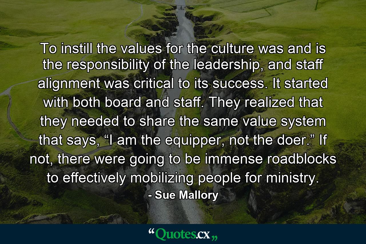 To instill the values for the culture was and is the responsibility of the leadership, and staff alignment was critical to its success. It started with both board and staff. They realized that they needed to share the same value system that says, “I am the equipper, not the doer.” If not, there were going to be immense roadblocks to effectively mobilizing people for ministry. - Quote by Sue Mallory