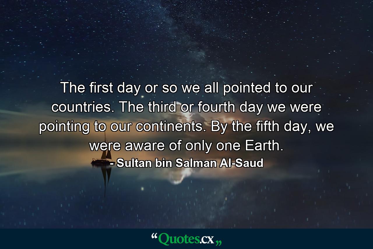 The first day or so we all pointed to our countries. The third or fourth day we were pointing to our continents. By the fifth day, we were aware of only one Earth. - Quote by Sultan bin Salman Al-Saud